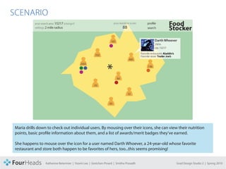 CONCEPT PROPOSAL

  SCENARIO




     Maria drills down to check out individual users. By mousing over their icons, she can view their nutrition
     points, basic profile information about them, and a list of awards/merit badges they’ve earned.

     She happens to mouse over the icon for a user named Darth Whoever, a 24-year-old whose favorite
     restaurant and store both happen to be favorites of hers, too...this seems promising!


                      Katherine Betermier | Yoomi Lee | Gretchen Pinard | Smitha Prasadh       Grad Design Studio 2 | Spring 2010
 