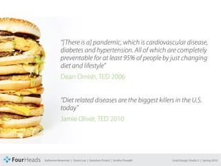 CONCEPT PROPOSAL




                              “[There is a] pandemic, which is cardiovascular disease,
                              diabetes and hypertension. All of which are completely
                              preventable for at least 95% of people by just changing
                              diet and lifestyle”
                              Dean Ornish, TED 2006


                              “Diet related diseases are the biggest killers in the U.S.
                              today”
                              Jamie Oliver, TED 2010




                   Katherine Betermier | Yoomi Lee | Gretchen Pinard | Smitha Prasadh   Grad Design Studio 2 | Spring 2010
 