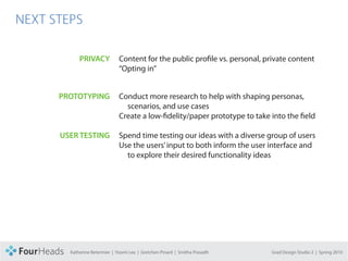 CONCEPT PROPOSAL

  NEXT STEPS

                         PRIVACY            Content for the public profile vs. personal, private content
                                            “Opting in”


               PROTOTYPING                  Conduct more research to help with shaping personas,
                                              scenarios, and use cases
                                            Create a low-fidelity/paper prototype to take into the field

                   USER TESTING             Spend time testing our ideas with a diverse group of users
                                            Use the users’ input to both inform the user interface and
                                              to explore their desired functionality ideas




                     Katherine Betermier | Yoomi Lee | Gretchen Pinard | Smitha Prasadh   Grad Design Studio 2 | Spring 2010
 