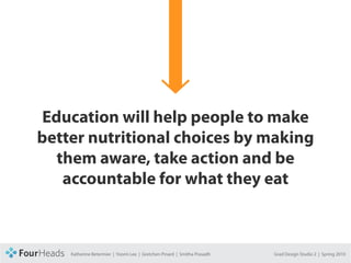 CONCEPT PROPOSAL




         Education will help people to make
         better nutritional choices by making
           them aware, take action and be
            accountable for what they eat



                   Katherine Betermier | Yoomi Lee | Gretchen Pinard | Smitha Prasadh   Grad Design Studio 2 | Spring 2010
 