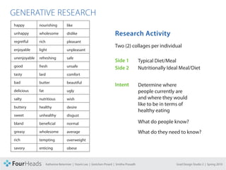 CONCEPT PROPOSAL

  GENERATIVE RESEARCH
    happy          nourishing      like          cardiovascular       industrial

    unhappy        wholesome       dislike       political        Research Activity
                                                                   childhood

    regretful      rich            pleasant      values               wife
                                                                  Two (2) collages per individual
    enjoyable      light           unpleasant    morals               husband

    unenjoyable    refreshing      safe          choice               son
                                                                  Side 1            Typical Diet/Meal
    good           fresh           unsafe        organic             home
                                                                  Side 2            Nutritionally Ideal Meal/Diet
    tasty          lard            comfort       free range           family meal

    bad            butter          beautiful     farm raised         on-the-go
                                                                  Intent       Determine where
    delicious      fat             ugly          local               sit down people currently are

    salty          nutritious      wish          ecological          culinary and where they would

    buttery
                                                                               like to be in terms of
                   healthy         desire        sustainable         breakfast
                                                                               healthy eating
    sweet          unhealthy       disgust       earth                dinner

    bland          bene cial       normal        future               snack         What do people know?
    greasy         wholesome       average       essential            biologist     What do they need to know?
    rich           tempting        overweight    recycle              farmer

    savory         enticing        obese         genetically          repeat

    tart           weakening       weight        Modi ed              constant

    bitter         strengthening disease Lee | Gretchen Pinard
                       Katherine Betermier | Yoomi hormones            habit
                                                                 | Smitha Prasadh                    Grad Design Studio 2 | Spring 2010
 