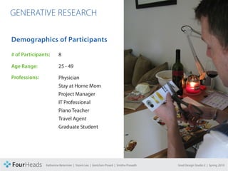CONCEPT PROPOSAL

  GENERATIVE RESEARCH

   Demographics of Participants

   # of Participants:       8

   Age Range:               25 - 49

   Professions:             Physician
                            Stay at Home Mom
                            Project Manager
                            IT Professional
                            Piano Teacher
                            Travel Agent
                            Graduate Student




                   Katherine Betermier | Yoomi Lee | Gretchen Pinard | Smitha Prasadh   Grad Design Studio 2 | Spring 2010
 