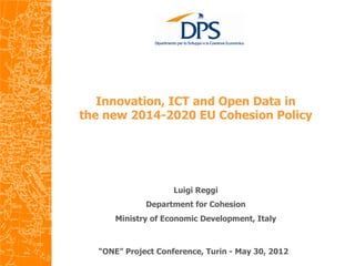  
   Innovation, ICT and Open Data in
the new 2014-2020 EU Cohesion Policy
                         	
  




                    Luigi Reggi
             Department for Cohesion
      Ministry of Economic Development, Italy



  “ONE” Project Conference, Turin - May 30, 2012
 