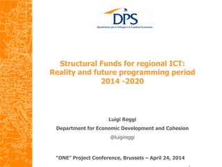  
Structural Funds for regional ICT:
Reality and future programming period
2014 -2020
	
  
“ONE” Project Conference, Brussels – April 24, 2014
Luigi Reggi
Department for Economic Development and Cohesion
@luigireggi
 