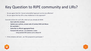 Key Question to RIPE community and LIRs?
12
- Do you agree that this actual vulnerabilityapproach can be very effective?
- Do you agree that the LIR is a key middleman in this approach?
Concrete actions for such LIRs, what can you already do NOW:
- Start with this mindset
- Update your policies, accept code of conduct NtD and Abuse
- Be reachable !
- Subscribe to offered aggregated feeds
- Forward info and act , to customers / users
- Using standard OSS systems such as Abuse-IO
? If this initiative will start, are YOU prepared to participate ?
 
