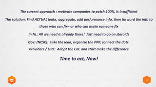 13
The current approach : motivate companies to patch 100%, is insufficient
The solution: Find ACTUAL leaks, aggregate, add performance info, then forward the info to
those who can fixC or who can make someone fix
In NL: All we need is already there! Just need to go on steroids
Gov: (NCSC): take the lead, organize the PPP, connect the dots.
Providers / LIRS: Adopt the CoC and start make the difference
Time to act, Now!
 