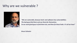 Why are we vulnerable ?
We are vulnerable, because hard- and software has vulnerabilities.
The bad guys find them and use them for themselves.
So we need good guys to find them too, and then fix those leaks. Its all we have
Bruce Schneier
 