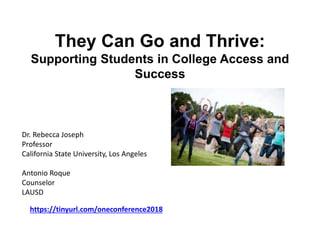 They Can Go and Thrive:
Supporting Students in College Access and
Success
Dr. Rebecca Joseph
Professor
California State University, Los Angeles
Antonio Roque
Counselor
LAUSD
https://tinyurl.com/oneconference2018
 