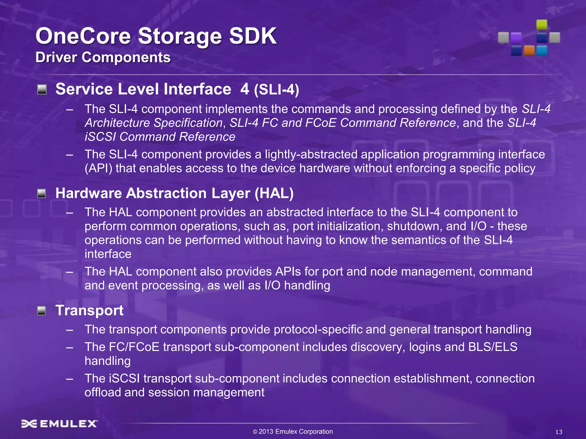 OneCore Storage SDK
Driver Components

  Service Level Interface 4 (SLI-4)
   – The SLI-4 component implements the commands and processing defined by the SLI-4
     Architecture Specification, SLI-4 FC and FCoE Command Reference, and the SLI-4
     iSCSI Command Reference
   – The SLI-4 component provides a lightly-abstracted application programming interface
     (API) that enables access to the device hardware without enforcing a specific policy

  Hardware Abstraction Layer (HAL)
   – The HAL component provides an abstracted interface to the SLI-4 component to
     perform common operations, such as, port initialization, shutdown, and I/O - these
     operations can be performed without having to know the semantics of the SLI-4
     interface
   – The HAL component also provides APIs for port and node management, command
     and event processing, as well as I/O handling

  Transport
   – The transport components provide protocol-specific and general transport handling
   – The FC/FCoE transport sub-component includes discovery, logins and BLS/ELS
     handling
   – The iSCSI transport sub-component includes connection establishment, connection
     offload and session management


                                    © 2013 Emulex Corporation                               13
 