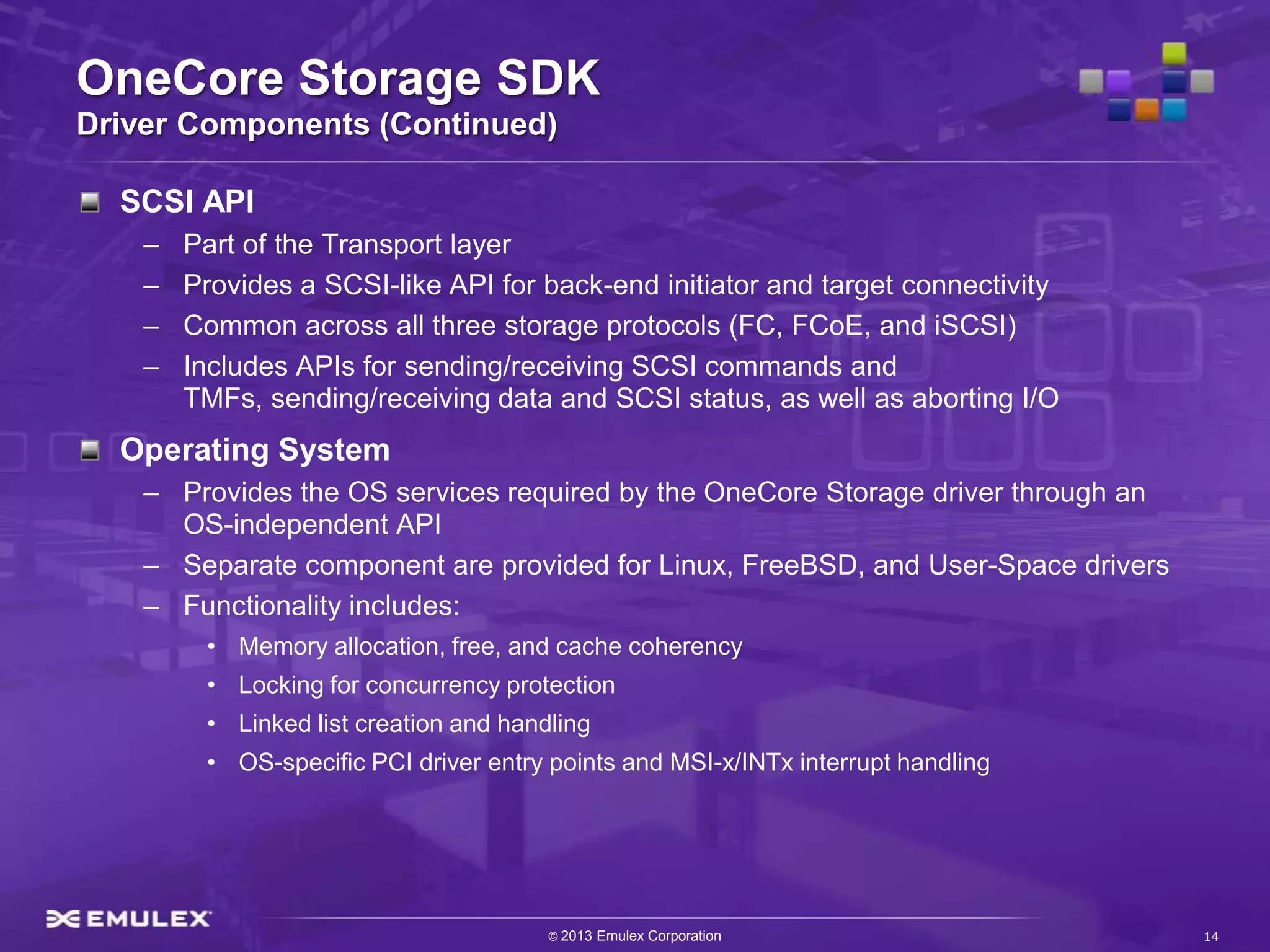 OneCore Storage SDK
Driver Components (Continued)

  SCSI API
    –   Part of the Transport layer
    –   Provides a SCSI-like API for back-end initiator and target connectivity
    –   Common across all three storage protocols (FC, FCoE, and iSCSI)
    –   Includes APIs for sending/receiving SCSI commands and
        TMFs, sending/receiving data and SCSI status, as well as aborting I/O
  Operating System
    – Provides the OS services required by the OneCore Storage driver through an
      OS-independent API
    – Separate component are provided for Linux, FreeBSD, and User-Space drivers
    – Functionality includes:
         • Memory allocation, free, and cache coherency
         • Locking for concurrency protection
         • Linked list creation and handling
         • OS-specific PCI driver entry points and MSI-x/INTx interrupt handling




                                        © 2013 Emulex Corporation                  14
 