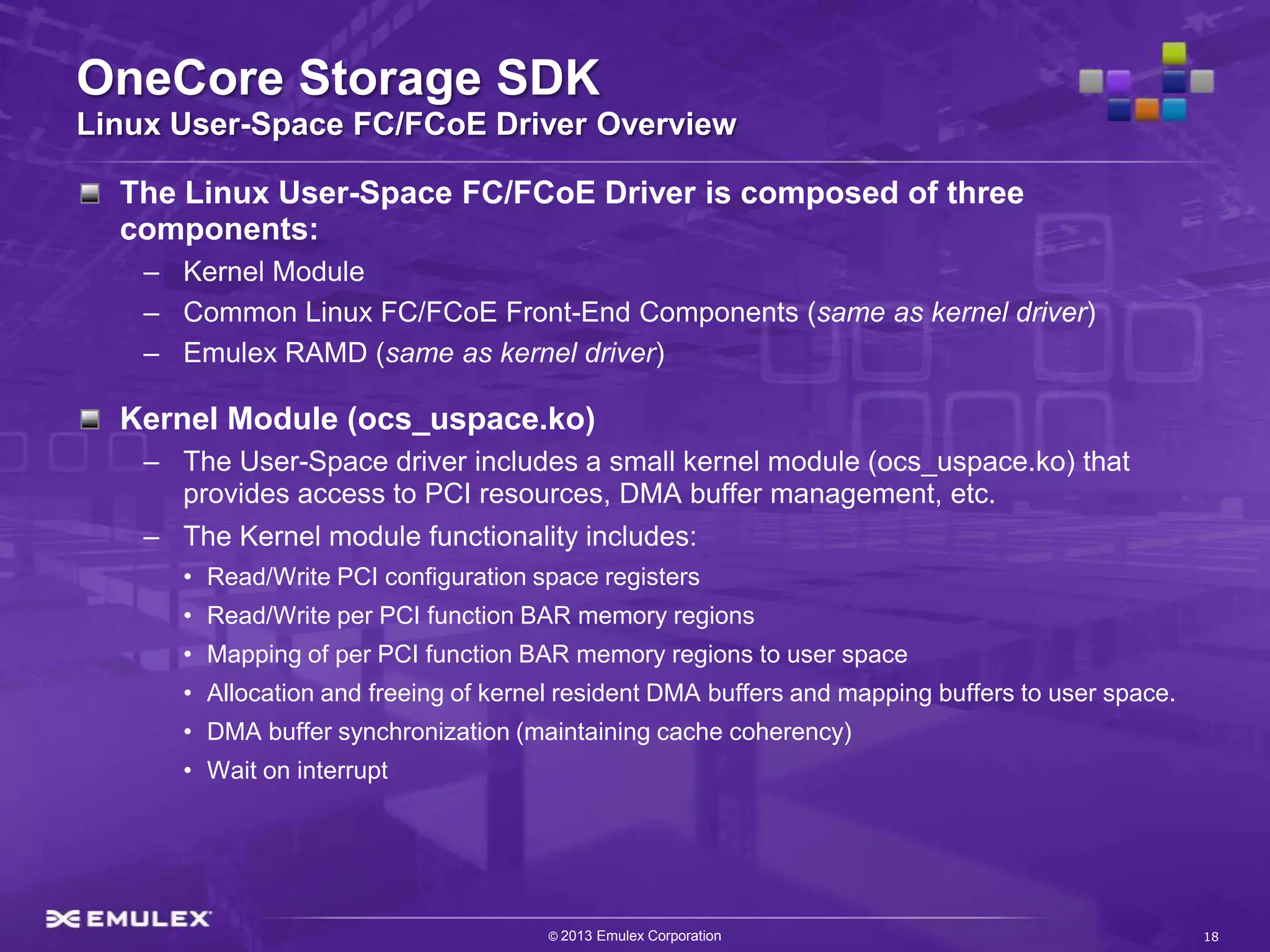 OneCore Storage SDK
Linux User-Space FC/FCoE Driver Overview

  The Linux User-Space FC/FCoE Driver is composed of three
  components:
    – Kernel Module
    – Common Linux FC/FCoE Front-End Components (same as kernel driver)
    – Emulex RAMD (same as kernel driver)

  Kernel Module (ocs_uspace.ko)
    – The User-Space driver includes a small kernel module (ocs_uspace.ko) that
      provides access to PCI resources, DMA buffer management, etc.
    – The Kernel module functionality includes:
       • Read/Write PCI configuration space registers
       • Read/Write per PCI function BAR memory regions
       • Mapping of per PCI function BAR memory regions to user space
       • Allocation and freeing of kernel resident DMA buffers and mapping buffers to user space.
       • DMA buffer synchronization (maintaining cache coherency)
       • Wait on interrupt




                                        © 2013 Emulex Corporation                                   18
 