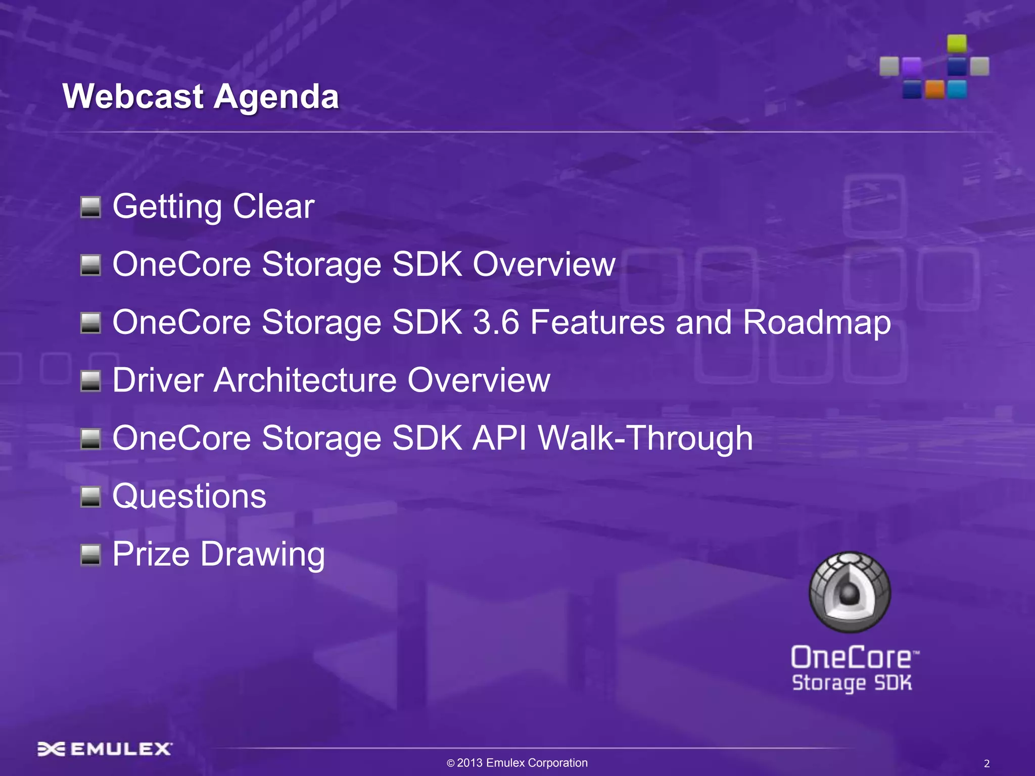 Webcast Agenda


  Getting Clear
  OneCore Storage SDK Overview
  OneCore Storage SDK 3.6 Features and Roadmap
  Driver Architecture Overview
  OneCore Storage SDK API Walk-Through
  Questions
  Prize Drawing




                       © 2013 Emulex Corporation   2
 