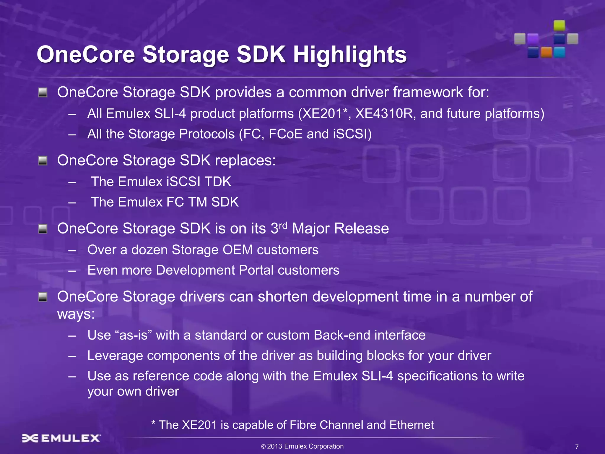 OneCore Storage SDK Highlights
 OneCore Storage SDK provides a common driver framework for:
  – All Emulex SLI-4 product platforms (XE201*, XE4310R, and future platforms)
  – All the Storage Protocols (FC, FCoE and iSCSI)

 OneCore Storage SDK replaces:
  –   The Emulex iSCSI TDK
  –   The Emulex FC TM SDK

 OneCore Storage SDK is on its 3rd Major Release
  – Over a dozen Storage OEM customers
  – Even more Development Portal customers

 OneCore Storage drivers can shorten development time in a number of
 ways:
  – Use “as-is” with a standard or custom Back-end interface
  – Leverage components of the driver as building blocks for your driver
  – Use as reference code along with the Emulex SLI-4 specifications to write
    your own driver

               * The XE201 is capable of Fibre Channel and Ethernet
                                   © 2013 Emulex Corporation                     7
 