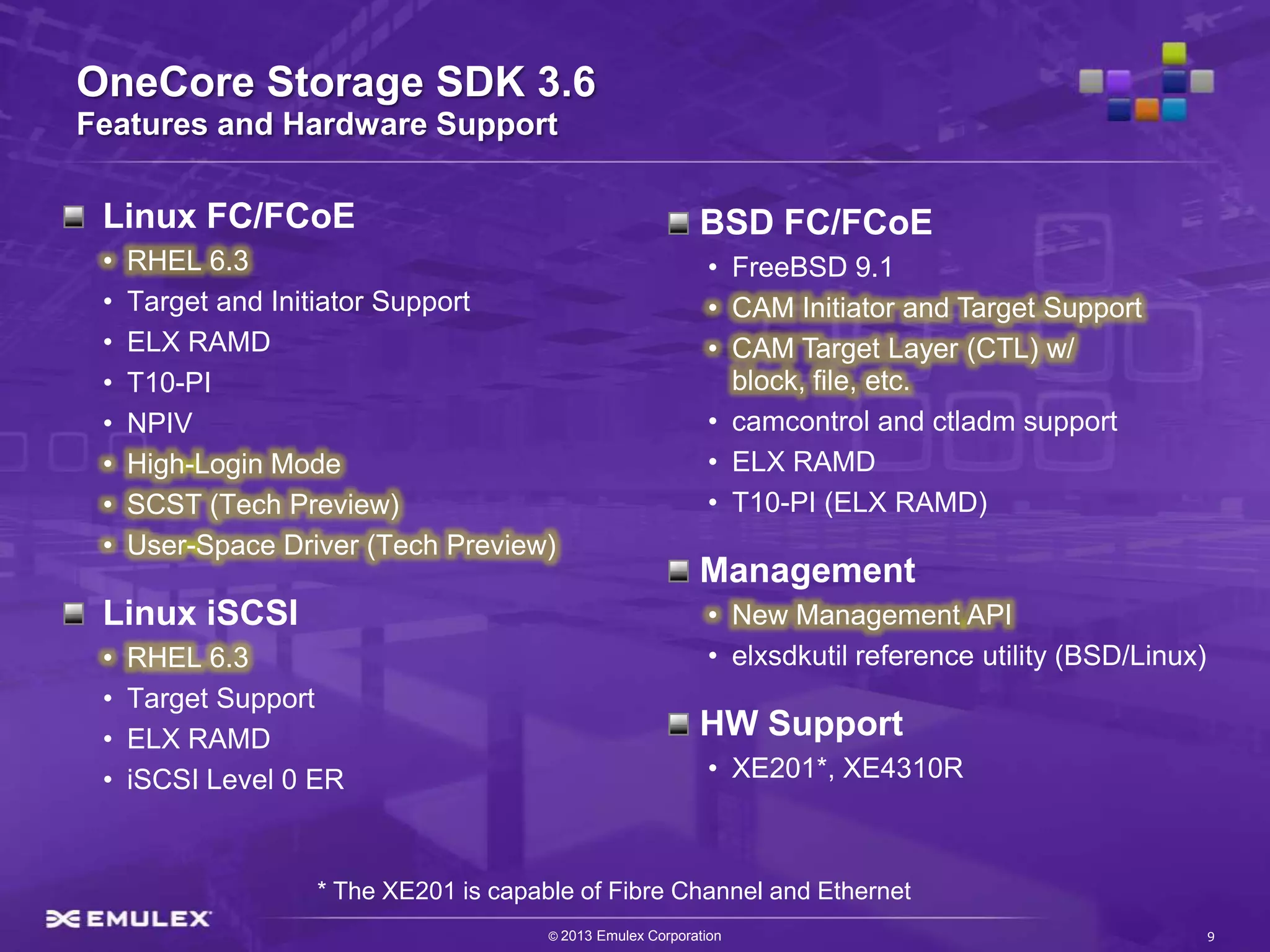 OneCore Storage SDK 3.6
Features and Hardware Support

 Linux FC/FCoE                                              BSD FC/FCoE
 •   RHEL 6.3                                                 • FreeBSD 9.1
 •   Target and Initiator Support                             • CAM Initiator and Target Support
 •   ELX RAMD                                                 • CAM Target Layer (CTL) w/
 •   T10-PI                                                     block, file, etc.
 •   NPIV                                                     • camcontrol and ctladm support
 •   High-Login Mode                                          • ELX RAMD
 •   SCST (Tech Preview)                                      • T10-PI (ELX RAMD)
 •   User-Space Driver (Tech Preview)
                                                            Management
 Linux iSCSI                                                  • New Management API
 •   RHEL 6.3                                                 • elxsdkutil reference utility (BSD/Linux)
 •   Target Support
 •   ELX RAMD                                               HW Support
 •   iSCSI Level 0 ER                                         • XE201*, XE4310R



                   * The XE201 is capable of Fibre Channel and Ethernet
                                       © 2013 Emulex Corporation                                           9
 