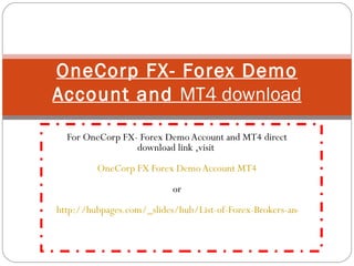 For OneCorp FX- Forex Demo Account and MT4 direct download link ,visit  OneCorp FX Forex Demo Account MT4 or   http://hubpages.com/_slides/hub/List-of-Forex-Brokers-and-Their-MT4-Forex-Trading-Platforms-Direct-Download-Links OneCorp FX- Forex Demo Account and  MT4 download 