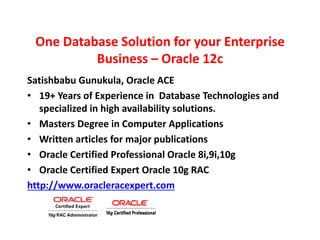 One Database Solution for your Enterprise
Business – Oracle 12c
Satishbabu Gunukula, Oracle ACE
• 19+ Years of Experience in Database Technologies and
specialized in high availability solutions.
• Masters Degree in Computer Applications
• Written articles for major publications
• Oracle Certified Professional Oracle 8i,9i,10g
• Oracle Certified Expert Oracle 10g RAC
http://www.oracleracexpert.com
 