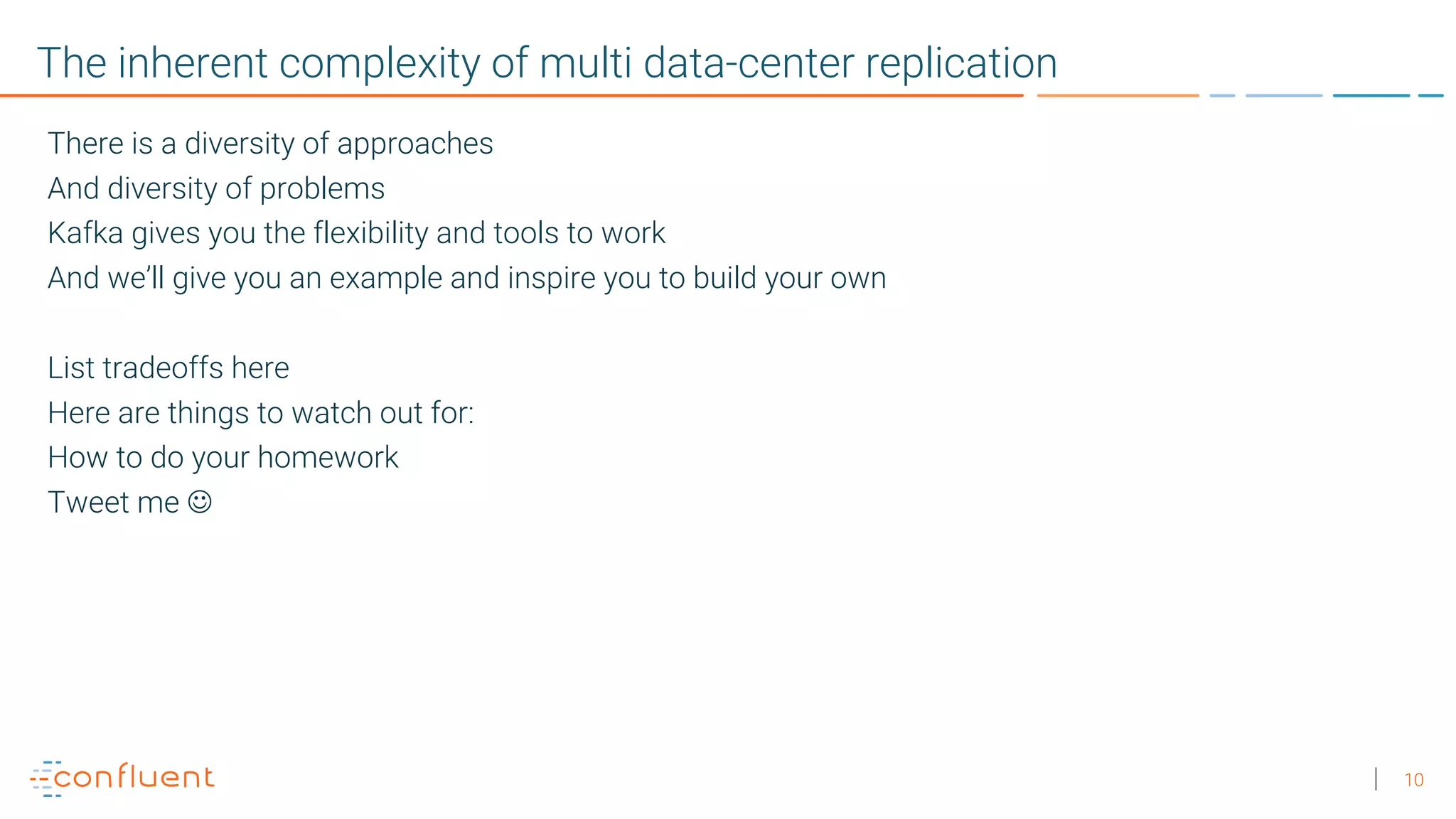 10 The inherent complexity of multi data-center replication There is a diversity of approaches And diversity of problems Kafka gives you the flexibility and tools to work And we’ll give you an example and inspire you to build your own List tradeoffs here Here are things to watch out for: How to do your homework Tweet me J 