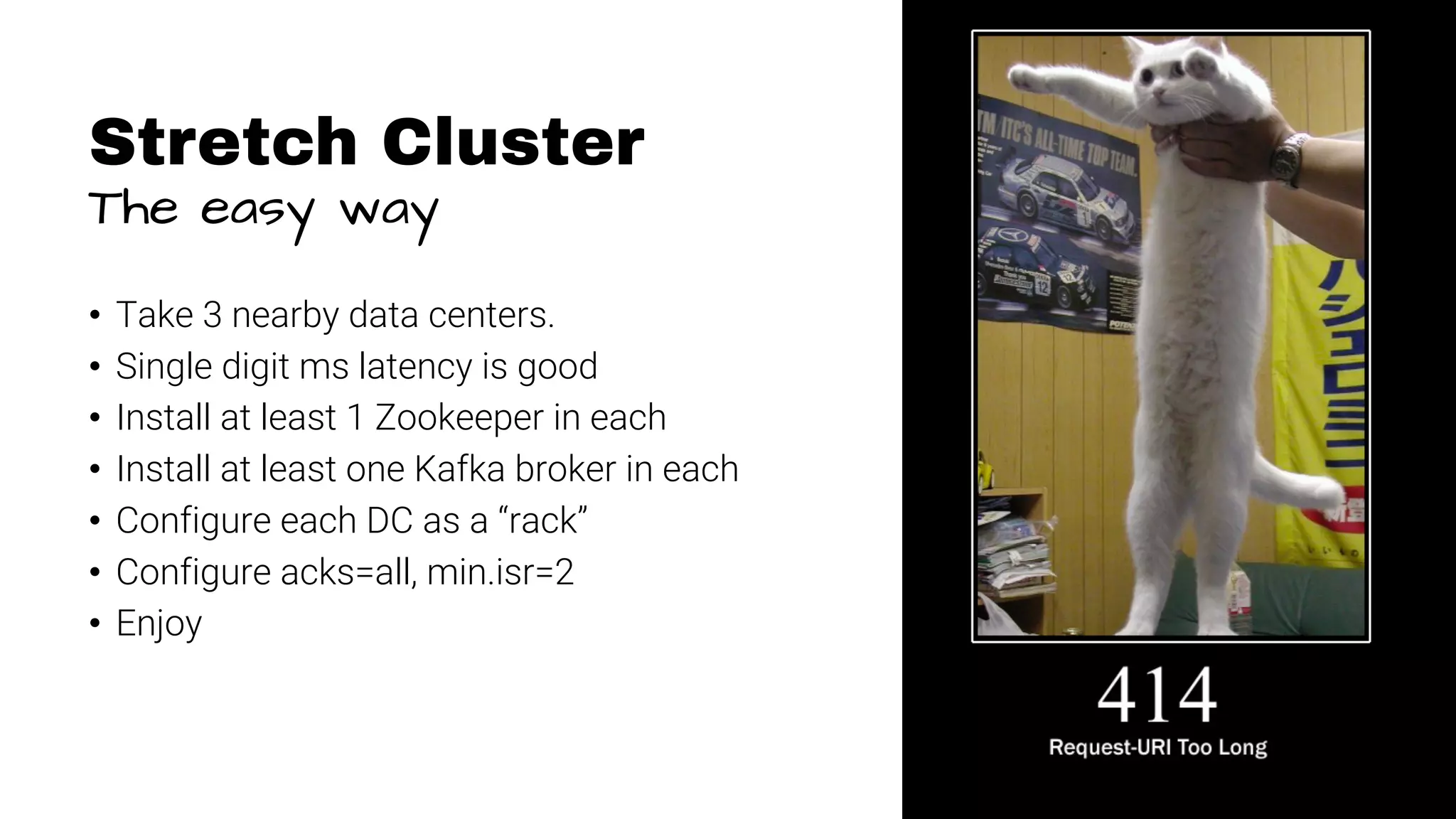 11 Stretch Cluster The easy way • Take 3 nearby data centers. • Single digit ms latency is good • Install at least 1 Zookeeper in each • Install at least one Kafka broker in each • Configure each DC as a “rack” • Configure acks=all, min.isr=2 • Enjoy 