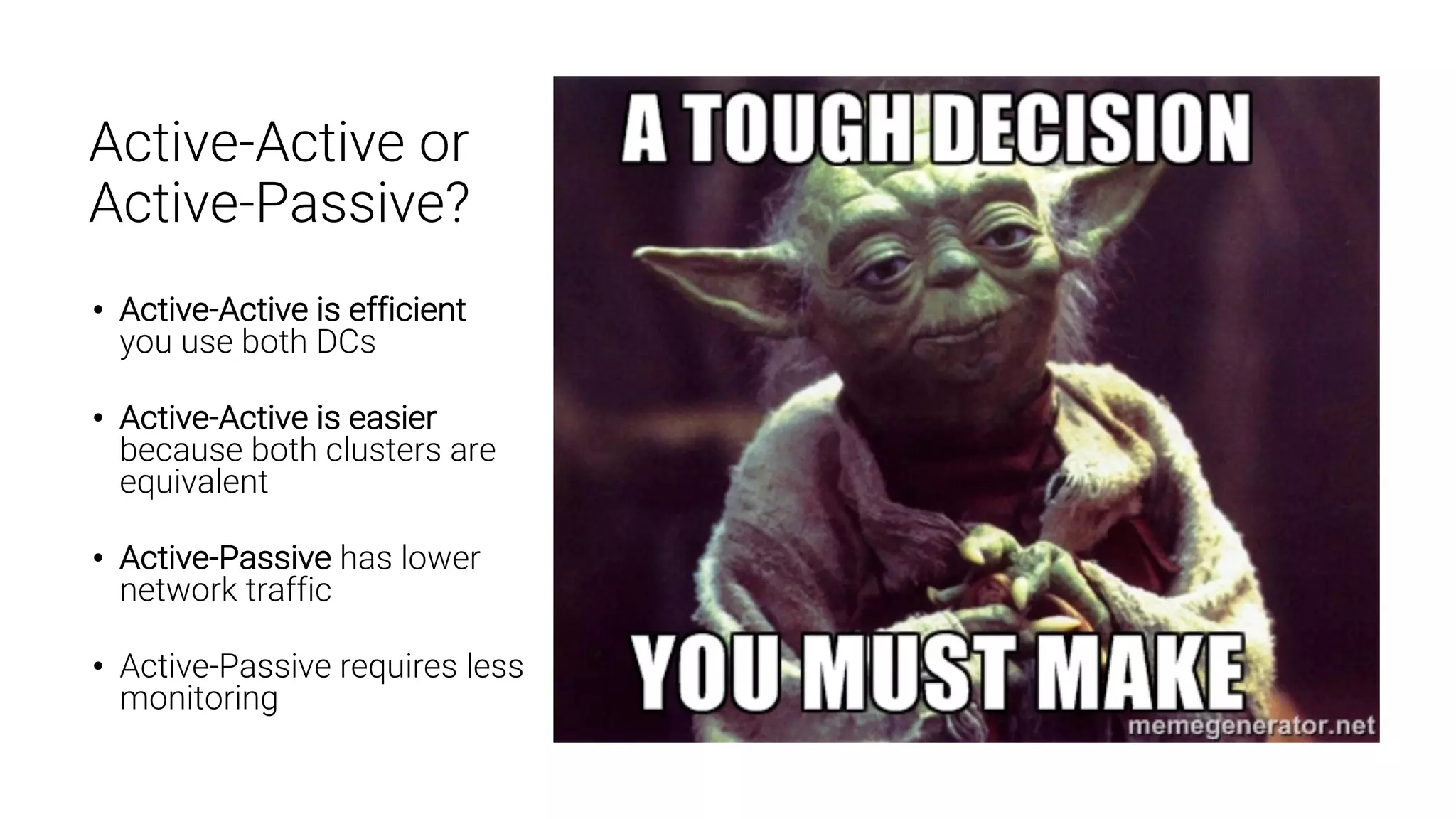 22 Active-Active or Active-Passive? • Active-Active is efficient you use both DCs • Active-Active is easier because both clusters are equivalent • Active-Passive has lower network traffic • Active-Passive requires less monitoring 