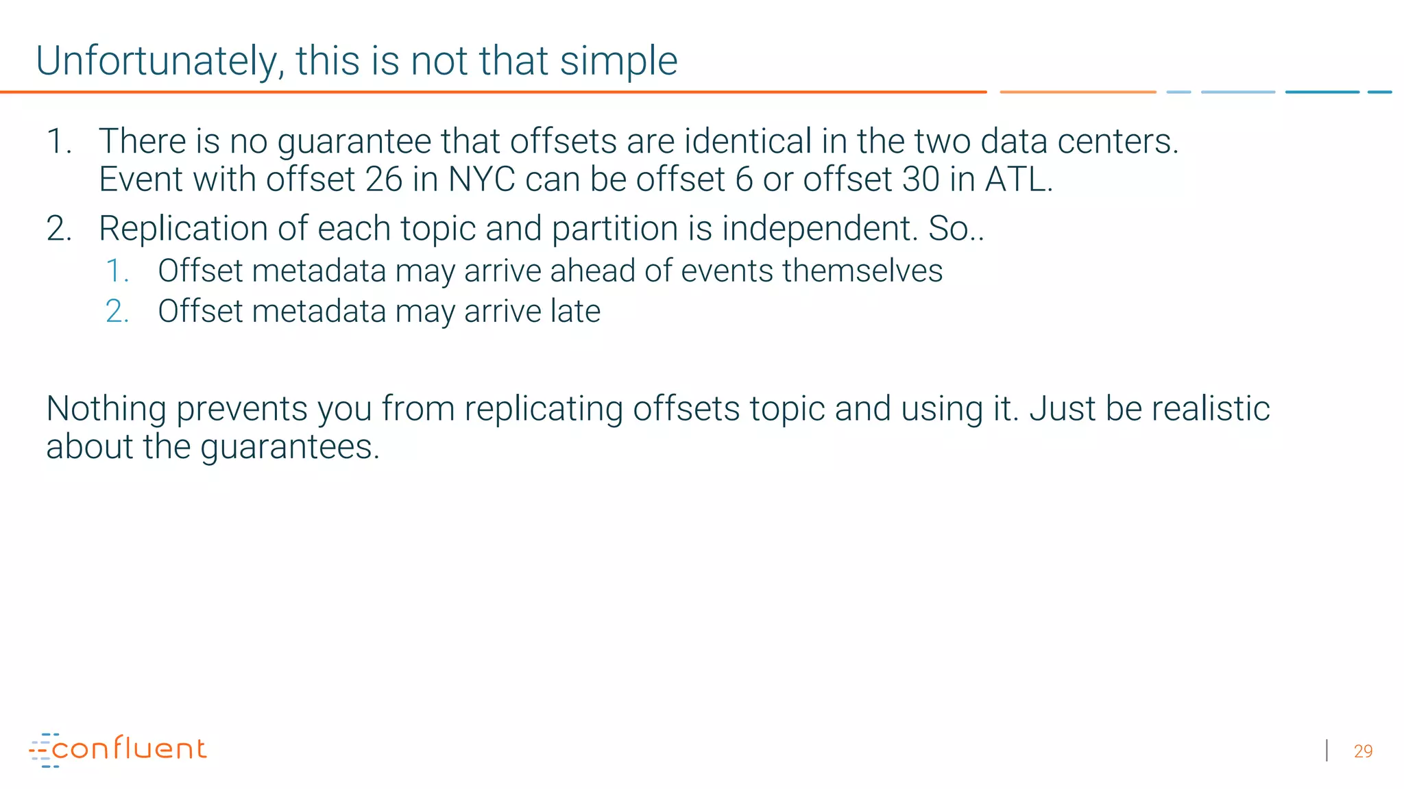 29 Unfortunately, this is not that simple 1. There is no guarantee that offsets are identical in the two data centers. Event with offset 26 in NYC can be offset 6 or offset 30 in ATL. 2. Replication of each topic and partition is independent. So.. 1. Offset metadata may arrive ahead of events themselves 2. Offset metadata may arrive late Nothing prevents you from replicating offsets topic and using it. Just be realistic about the guarantees. 
