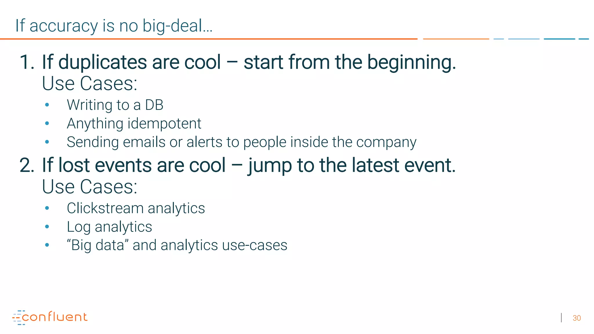 30 If accuracy is no big-deal… 1. If duplicates are cool – start from the beginning. Use Cases: • Writing to a DB • Anything idempotent • Sending emails or alerts to people inside the company 2. If lost events are cool – jump to the latest event. Use Cases: • Clickstream analytics • Log analytics • “Big data” and analytics use-cases 