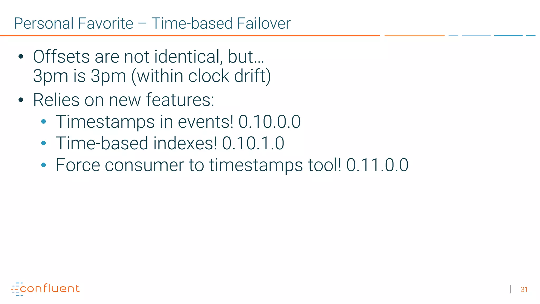 31 Personal Favorite – Time-based Failover • Offsets are not identical, but… 3pm is 3pm (within clock drift) • Relies on new features: • Timestamps in events! 0.10.0.0 • Time-based indexes! 0.10.1.0 • Force consumer to timestamps tool! 0.11.0.0 