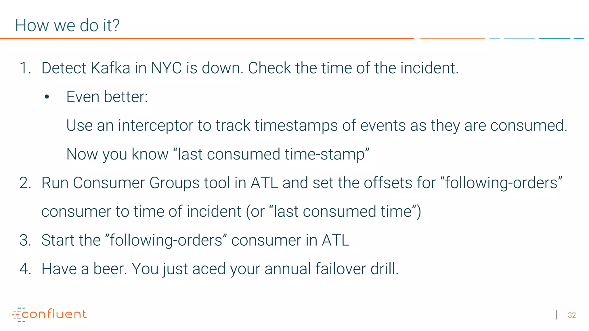 32 How we do it? 1. Detect Kafka in NYC is down. Check the time of the incident. • Even better: Use an interceptor to track timestamps of events as they are consumed. Now you know “last consumed time-stamp” 2. Run Consumer Groups tool in ATL and set the offsets for “following-orders” consumer to time of incident (or “last consumed time”) 3. Start the ”following-orders” consumer in ATL 4. Have a beer. You just aced your annual failover drill. 