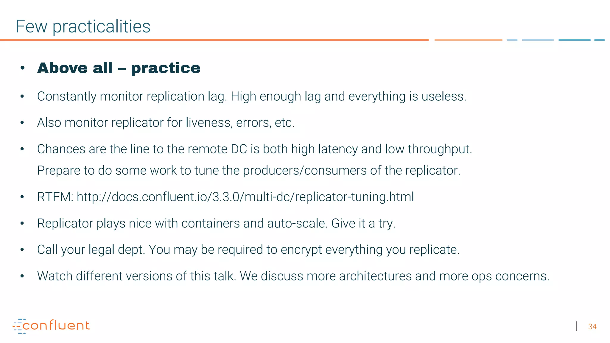 34 Few practicalities • Above all – practice • Constantly monitor replication lag. High enough lag and everything is useless. • Also monitor replicator for liveness, errors, etc. • Chances are the line to the remote DC is both high latency and low throughput. Prepare to do some work to tune the producers/consumers of the replicator. • RTFM: http://docs.confluent.io/3.3.0/multi-dc/replicator-tuning.html • Replicator plays nice with containers and auto-scale. Give it a try. • Call your legal dept. You may be required to encrypt everything you replicate. • Watch different versions of this talk. We discuss more architectures and more ops concerns. 