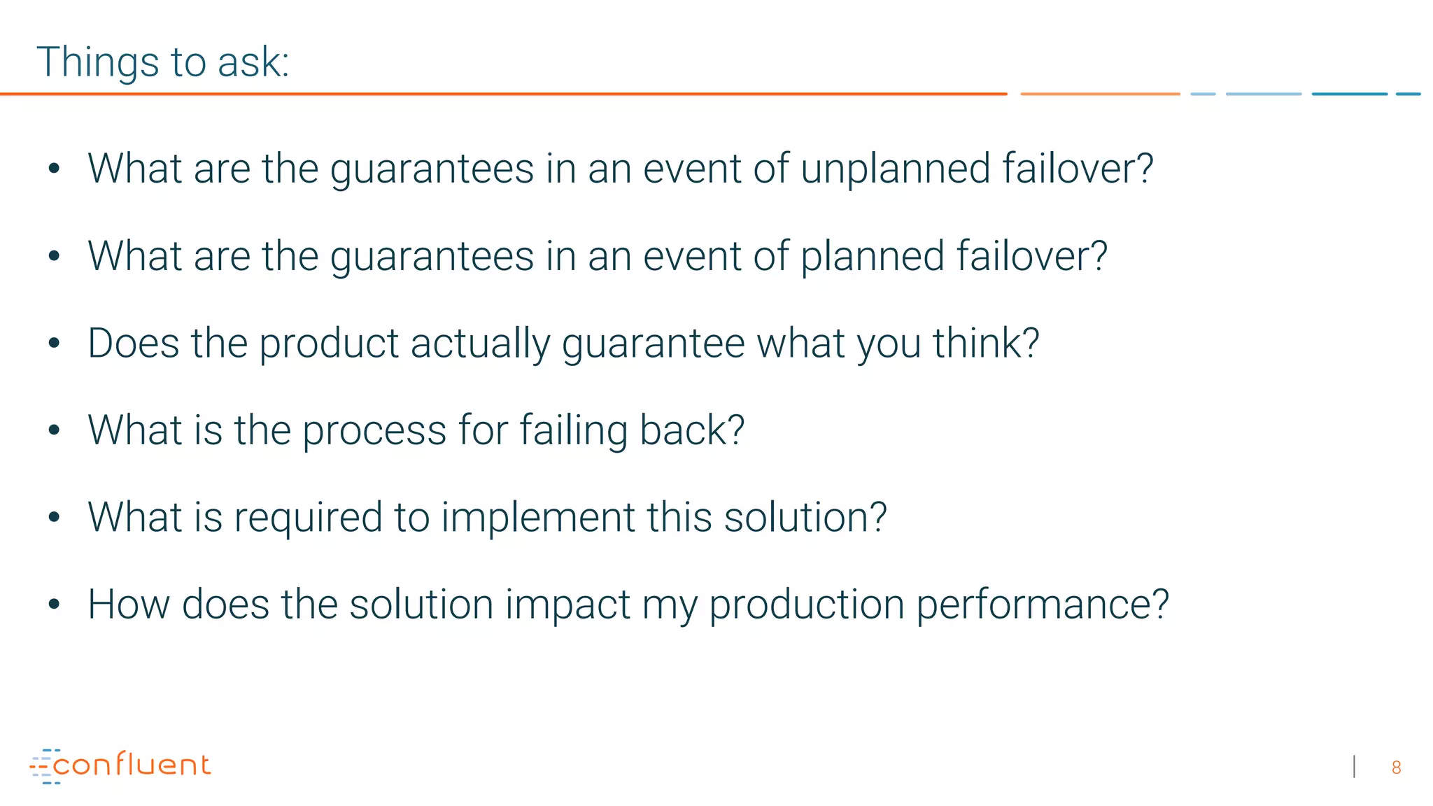 8 Things to ask: • What are the guarantees in an event of unplanned failover? • What are the guarantees in an event of planned failover? • Does the product actually guarantee what you think? • What is the process for failing back? • What is required to implement this solution? • How does the solution impact my production performance? 