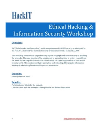 Ethical Hacking &
    Information Security Workshop
Overview:

IDC (Global market intelligence firm) predicts requirement of 1,88,000 security professionals by
the year 2012. Currently the number of security professionals in India is around 22,000.

This workshop covers a wide range of security aspects ranging from basics of security to breaking
the networks. The main objective of the workshop is to teach about how to protect yourself from
the menace of hacking and to educate the student about the career opportunities in Information
Security world. This workshop will give a complete understanding of the popular information
security attacks and explains the techniques to counter them.



Duration:
One day event – 6 hours


Benefits:
Participation certificate for the students
Constant touch with the trainer for career guidance and doubts clarification




1                                                                   http://www.securitylearn.net
 