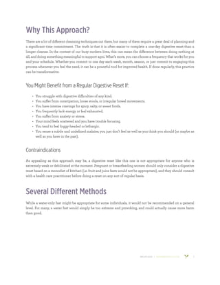 800.953.6424 | BANYANBOTANICALS.COM 2
Why This Approach?
There are a lot of different cleansing techniques out there, but many of them require a great deal of planning and
a significant time commitment. The truth is that it is often easier to complete a one-day digestive reset than a
longer cleanse. In the context of our busy modern lives, this can mean the difference between doing nothing at
all, and doing something meaningful to support agni. What’s more, you can choose a frequency that works for you
and your schedule. Whether you commit to one day each week, month, season, or just commit to engaging this
process whenever you feel the need, it can be a powerful tool for improved health. If done regularly, this practice
can be transformative.
You Might Benefit from a Regular Digestive Reset If:
•	 You struggle with digestive difficulties of any kind.
•	 You suffer from constipation, loose stools, or irregular bowel movements.
•	 You have intense cravings for spicy, salty, or sweet foods.
•	 You frequently lack energy or feel exhausted.
•	 You suffer from anxiety or stress.
•	 Your mind feels scattered and you have trouble focusing.
•	 You tend to feel foggy-headed or lethargic.
•	 You sense a subtle and undefined malaise; you just don’t feel as well as you think you should (or maybe as
well as you have in the past).
Contraindications
As appealing as this approach may be, a digestive reset like this one is not appropriate for anyone who is
extremely weak or debilitated at the moment. Pregnant or breastfeeding women should only consider a digestive
reset based on a monodiet of kitchari (i.e. fruit and juice fasts would not be appropriate), and they should consult
with a health care practitioner before doing a reset on any sort of regular basis.
Several Different Methods
While a water-only fast might be appropriate for some individuals, it would not be recommended on a general
level. For many, a water fast would simply be too extreme and provoking, and could actually cause more harm
than good.
 