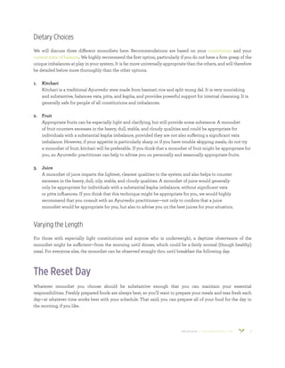 800.953.6424 | BANYANBOTANICALS.COM 3
Dietary Choices
We will discuss three different monodiets here. Recommendations are based on your constitution and your
current state of balance. We highly recommend the first option, particularly if you do not have a firm grasp of the
unique imbalances at play in your system. It is far more universally appropriate than the others, and will therefore
be detailed below more thoroughly than the other options.
1.	 Kitchari
Kitchari is a traditional Ayurvedic stew made from basmati rice and split mung dal. It is very nourishing
and substantive, balances vata, pitta, and kapha, and provides powerful support for internal cleansing. It is
generally safe for people of all constitutions and imbalances.
2.	 Fruit
Appropriate fruits can be especially light and clarifying, but still provide some substance. A monodiet
of fruit counters excesses in the heavy, dull, stable, and cloudy qualities and could be appropriate for
individuals with a substantial kapha imbalance, provided they are not also suffering a significant vata
imbalance. However, if your appetite is particularly sharp or if you have trouble skipping meals, do not try
a monodiet of fruit; kitchari will be preferable. If you think that a monodiet of fruit might be appropriate for
you, an Ayurvedic practitioner can help to advise you on personally and seasonally appropriate fruits.
3.	 Juice
A monodiet of juice imparts the lightest, clearest qualities to the system and also helps to counter
excesses in the heavy, dull, oily, stable, and cloudy qualities. A monodiet of juice would generally
only be appropriate for individuals with a substantial kapha imbalance, without significant vata
or pitta influences. If you think that this technique might be appropriate for you, we would highly
recommend that you consult with an Ayurvedic practitioner—not only to confirm that a juice
monodiet would be appropriate for you, but also to advise you on the best juices for your situation.
Varying the Length
For those with especially light constitutions and anyone who is underweight, a daytime observance of the
monodiet might be sufficient—from the morning until dinner, which could be a fairly normal (though healthy)
meal. For everyone else, the monodiet can be observed straight thru until breakfast the following day.
The Reset Day
Whatever monodiet you choose should be substantive enough that you can maintain your essential
responsibilities. Freshly prepared foods are always best, so you’ll want to prepare your meals and teas fresh each
day—at whatever time works best with your schedule. That said, you can prepare all of your food for the day in
the morning, if you like.
 