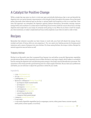 800.953.6424 | BANYANBOTANICALS.COM 5
A Catalyst for Positive Change
While a single day may seem too short to truly reset agni, periodically dedicating a day to rest and detoxify the
digestive tract can ignite dramatic improvements in the strength of agni throughout the system. As we discussed
earlier, Ayurveda views balanced agni as the key to optimal health and longevity, so this is no small feat. Over
time, this approach can strengthen the digestive capacity, balance elimination, de-escalate cravings, improve
energy levels, and contribute to a richer sense of well-being. If you’re even a little bit curious about how a one-day
digestive reset might feel to your body, it’s certainly worth giving it a try. What do you have to lose? It’s simple,
yes. And sometimes, in today’s complicated and busy world, simplicity is just what we need in order to heal.
Recipes
Remember that whatever monodiet you have chosen to work with, your food will absorb the energy of your
mindset and state of being while you are preparing it. You can assist your healing process by bringing good
intentions and a sense of presence into your kitchen. For those eating kitchari, the recipe is below. Recipes for
several supportive teas are below as well.
Tridoshic Kitchari
Kitchari is an Ayurvedic stew that is prepared from basmati rice and yellow mung dal. Appropriate vegetables
provide texture, flavor, and an important source of fiber. Kitchari is very easy to digest, which makes it a wonderful
food for resting the digestive tract and allocating extra energy to the body’s natural detoxification processes. The
quantities in this recipe provide a good starting point for a day’s supply of kitchari. As you learn your preferences
and habits, you are welcome to adjust the quantities to better fit your needs.
Ingredients
•	 1 cup white basmati rice
•	 1/2 cup yellow mung dal
•	 2 tablespoons ghee
•	 Spices (or 1 tablespoon Kitchari Spice Mix)
•	 1/4 teaspoon black mustard seeds
•	 1/2 teaspoon cumin seeds
•	 1/2 teaspoon turmeric powder
•	 1 1/2 teaspoons coriander powder
•	 1/2 teaspoon fennel powder
•	 1 pinch hing (asafoetida)
•	 1 teaspoon fresh grated ginger
•	 1 teaspoon natural mineral salt
•	 6 cups water
•	 2 cups easily digestible vegetables (such as asparagus, carrots, celery, green beans, summer squash,
sweet potato, winter squash, or zucchini)
 