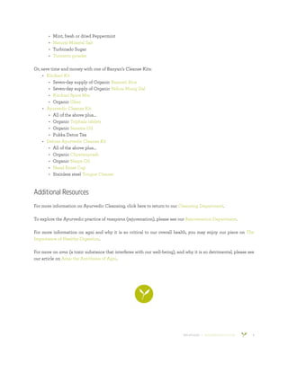 800.953.6424 | BANYANBOTANICALS.COM 8
•	 Mint, fresh or dried Peppermint
•	 Natural Mineral Salt
•	 Turbinado Sugar
•	 Turmeric powder
Or, save time and money with one of Banyan’s Cleanse Kits:
•	 Kitchari Kit
•	 Seven-day supply of Organic Basmati Rice
•	 Seven-day supply of Organic Yellow Mung Dal
•	 Kitchari Spice Mix
•	 Organic Ghee
•	 Ayurvedic Cleanse Kit
•	 All of the above plus…
•	 Organic Triphala tablets
•	 Organic Sesame Oil
•	 Pukka Detox Tea
•	 Deluxe Ayurvedic Cleanse Kit
•	 All of the above plus…
•	 Organic Chyavanprash
•	 Organic Nasya Oil
•	 Nasal Rinse Cup
•	 Stainless steel Tongue Cleaner
Additional Resources
For more information on Ayurvedic Cleansing, click here to return to our Cleansing Department.
To explore the Ayurvedic practice of rasayana (rejuvenation), please see our Rejuvenation Department.
For more information on agni and why it is so critical to our overall health, you may enjoy our piece on The
Importance of Healthy Digestion.
For more on ama (a toxic substance that interferes with our well-being), and why it is so detrimental, please see
our article on Ama: the Antithesis of Agni.
 