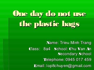 One day do not use
 the plastic bags

             Name: Trieu Minh Trang
   Class: 8a4 School: Chu Van An
                   Secondary School
          Telephone: 0945 017 459
      Email: lop8chuyen@gmail.com
 