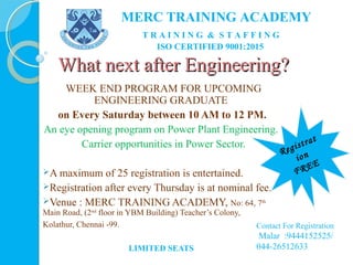 What next after Engineering?What next after Engineering?
WEEK END PROGRAM FOR UPCOMING
ENGINEERING GRADUATE
on Every Saturday between 10 AM to 12 PM.
An eye opening program on Power Plant Engineering.
Carrier opportunities in Power Sector.
A maximum of 25 registration is entertained.
Registration after every Thursday is at nominal fee.
Venue : MERC TRAINING ACADEMY, No: 64, 7th
Main Road, (2nd
floor in YBM Building) Teacher’s Colony,
Kolathur, Chennai -99.
LIMITED SEATS
Registrat
ion
FREE
MERC TRAINING ACADEMY
T R A I N I N G & S T A F F I N G
ISO CERTIFIED 9001:2015
Contact For Registration
Malar :9444152525/
044-26512633
 