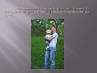 Hi! My name is Nick.I am from Moldova.I am 14.I would like to tell you about one day of my life.I selected my friend ‘s birthday Lavinia.