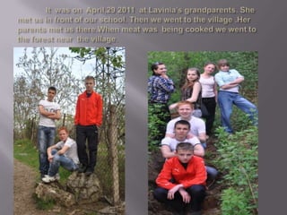 	It  was on  April,29 2011  at Lavinia’s grandparents. She met us in front of our school. Then we went to the village .Her parents met us there.When meat was  being cooked we went to the forest near  the village.