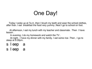 One Day!
   Today I woke up at 7a.m ,then I brush my teeth and wear the school clothes,
after than. I eat breakfast the food very yummy .Next I go to school on foot.

   At afternoon, I eat my lunch with my teacher and classmate . Then I have
lesson .
    In evening ,I do my homework and watch the TV .
    At night , I have my dinner with my family. I eat some rice .Then , I go to
sleep at 9:30pm.
s l eep         a
s l eep         a
 