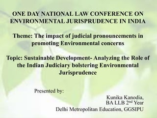 ONE DAY NATIONAL LAW CONFERENCE ON
ENVIRONMENTAL JURISPRUDENCE IN INDIA
Theme: The impact of judicial pronouncements in
promoting Environmental concerns
Topic: Sustainable Development- Analyzing the Role of
the Indian Judiciary bolstering Environmental
Jurisprudence
Presented by:
Kunika Kanodia,
BA LLB 2nd Year
Delhi Metropolitan Education, GGSIPU
 