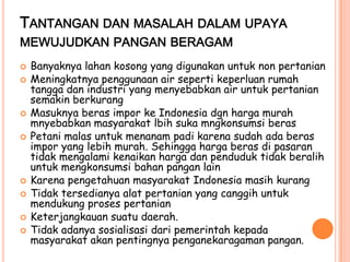 TANTANGAN DAN MASALAH DALAM UPAYA
MEWUJUDKAN PANGAN BERAGAM
   Banyaknya lahan kosong yang digunakan untuk non pertanian
   Meningkatnya penggunaan air seperti keperluan rumah
    tangga dan industri yang menyebabkan air untuk pertanian
    semakin berkurang
   Masuknya beras impor ke Indonesia dgn harga murah
    mnyebabkan masyarakat lbih suka mngkonsumsi beras
   Petani malas untuk menanam padi karena sudah ada beras
    impor yang lebih murah. Sehingga harga beras di pasaran
    tidak mengalami kenaikan harga dan penduduk tidak beralih
    untuk mengkonsumsi bahan pangan lain
   Karena pengetahuan masyarakat Indonesia masih kurang
   Tidak tersedianya alat pertanian yang canggih untuk
    mendukung proses pertanian
   Keterjangkauan suatu daerah.
   Tidak adanya sosialisasi dari pemerintah kepada
    masyarakat akan pentingnya penganekaragaman pangan.
 