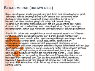 BERAS MERAH (BROWN RICE)
Beras merah punya kandungan gizi yang jauh lebih baik dibanding beras putih.
Sebabnya, karena, umumnya beras putih berasal dari beras yang telah
digiling sehingga sudah hilang kulit arinya, sementara beras merah
berasal dari beras tumbuk, yang kulit arinya tak banyak hilang.
 Padahal kulit ari beras mengandung zat-zat gizi yang penting bagi tubuh,
di dalam kulit ari tersebut kaya serat dan minyak alami. Serat tak hanya
mengenyangkan, namun juga mencegah berbagai penyakit saluran pencernaan.

Jika ditilik, dalam satu mangkuk beras merah mengandung sekitar 3,5 gram
serat, sementara beras putih kurang dari 1 gram. Banyak manfaat dari
mengonsumsi beras merah, yakni dapat meningkatkan perkembangan otak dan
menurunkan kolesterol darah. Sebut saja, lemak, dalam kulit ari
kebanyakan merupakan lemak esensial, yang sangat dibutuhkan untuk
perkembangan otak anak. Sedangkan senyawa-senyawa dalam lemak kulit ari juga
dapat menurunkan kolesterol darah, salah satu faktor risiko penyakit jantung.
Jika dilihat dari segi kandungan vitamin dan mineral, beras merah pun
lebih unggul. Kandungan vitamin dan mineral beras merah 2-3 kali beras
putih. Beras merah mengandung tiamin (vitamin BI) yang diperlukan untuk
mencegah beri-beri pada bayi. Zat besinya juga lebih tinggi, membantu
bayi usia 6 bulan ke atas yang asupan zat besinya dari ASI sudah tidak
lagi mencukupi kebutuhan tubuh. Belum lagi vitamin dan mineral-mineral
penting lainnya.
 