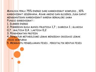 MANUSIA   PERLU 75% ENERGI DARI KARBOHIDRAT KOMPLEKS , 10%
KARBOHIDRAT   SEDERHANA. ASAM AMINO DAN GLISEROL JUGA DAPAT
MENGGANTIKAN KARBOHIDRAT KARENA BERKALORI SAMA
FUNGSI KARBOHIDRAT :
1. SUMBER ENERGI
2. PEMBERIAN RASA MANIS FRUKTOSA 1,7 ; SUKROSA 1 ; GLUKOSA
0,7 ; MALTOSA 0,4 ; LAKTOSA 0,2
3. PENGHEMATAN PROTEIN
4. PENGATUR METABOLISME LEMAK MENCEGAH OKSIDASI LEMAK
TIDAK SEMPURNA
5. MEMBANTU   PENGELUARAN FESES   . PERISTALTIK   BENTUK FESES
 