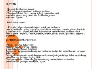 PROTEIN

• Berasal dari bahasa Yunani
• Zat paling penting dalam setiap organisme
• Terdapat dalam otot, tulang, tulang rawan dan kulit
• Molekul makro yang beratnya 5 ribu dan jutaan
• 4 kalori / gram

Ada 2 asam amino :

a. Esensial : diperlukan oleh tubuh untuk pertumbuhan
Leusin, isoleusin , valin, triptofan, fenilalanin, metionin, treonin, glisin , histidin
b. Non esensial : diperlukan oleh tubuh untuk pemeliharaan jaringan tubuh
Prolin, serin , arginin , tirosin, sistein, trionin, glisin, alanin, glutamat, aspartat,
glutamat
Berdasarkan sumber protein :

Hewani : daging, susu, telur
Nabati : jagung, terigu , kacang
o Berdasarkan fungsi fisiologik :
Sempurna : sanggup mendukung pertumbuhan badan dan pemeliharaan jaringan
telur, susu
Setengah sempurna : mendukung pemeliharaan jaringan tetapi tidak mendukung
pemeliharaan jaringan daging, ikan
Tidak sempurna : tidak sanggup mendukung pertumbuhan badan dan
pemeliharaan jaringan kacangan , bijian
 