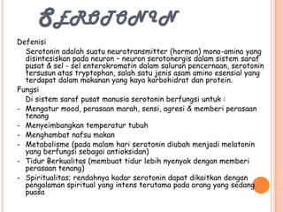 SEROTONIN
Defenisi
  Serotonin adalah suatu neurotransmitter (hormon) mono-amino yang
  disintesiskan pada neuron – neuron serotonergis dalam sistem saraf
  pusat & sel - sel enterokromatin dalam saluran pencernaan, serotonin
  tersusun atas tryptophan, salah satu jenis asam amino esensial yang
  terdapat dalam makanan yang kaya karbohidrat dan protein.
Fungsi
  Di sistem saraf pusat manusia serotonin berfungsi untuk :
- Mengatur mood, perasaan marah, sensi, agresi & memberi perasaan
  tenang
- Menyeimbangkan temperatur tubuh
- Menghambat nafsu makan
- Metabolisme (pada malam hari serotonin diubah menjadi melatonin
  yang berfungsi sebagai antioksidan)
- Tidur Berkualitas (membuat tidur lebih nyenyak dengan memberi
  perasaan tenang)
- Spiritualitas; rendahnya kadar serotonin dapat dikaitkan dengan
  pengalaman spiritual yang intens terutama pada orang yang sedang
  puasa
 