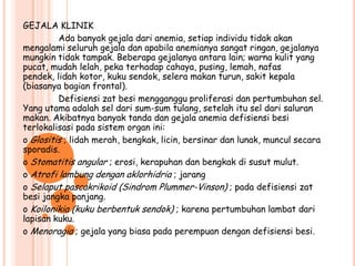 GEJALA KLINIK
         Ada banyak gejala dari anemia, setiap individu tidak akan
mengalami seluruh gejala dan apabila anemianya sangat ringan, gejalanya
mungkin tidak tampak. Beberapa gejalanya antara lain; warna kulit yang
pucat, mudah lelah, peka terhadap cahaya, pusing, lemah, nafas
pendek, lidah kotor, kuku sendok, selera makan turun, sakit kepala
(biasanya bagian frontal).
         Defisiensi zat besi mengganggu proliferasi dan pertumbuhan sel.
Yang utama adalah sel dari sum-sum tulang, setelah itu sel dari saluran
makan. Akibatnya banyak tanda dan gejala anemia defisiensi besi
terlokalisasi pada sistem organ ini:
o Glositis ; lidah merah, bengkak, licin, bersinar dan lunak, muncul secara
sporadis.
o Stomatitis angular ; erosi, kerapuhan dan bengkak di susut mulut.
o Atrofi lambung dengan aklorhidria ; jarang
o Selaput pascakrikoid (Sindrom Plummer-Vinson) ; pada defisiensi zat
besi jangka panjang.
o Koilonikia (kuku berbentuk sendok) ; karena pertumbuhan lambat dari
lapisan kuku.
o Menoragia ; gejala yang biasa pada perempuan dengan defisiensi besi.
 