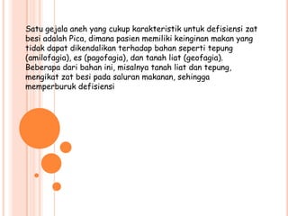 Satu gejala aneh yang cukup karakteristik untuk defisiensi zat
besi adalah Pica, dimana pasien memiliki keinginan makan yang
tidak dapat dikendalikan terhadap bahan seperti tepung
(amilofagia), es (pagofagia), dan tanah liat (geofagia).
Beberapa dari bahan ini, misalnya tanah liat dan tepung,
mengikat zat besi pada saluran makanan, sehingga
memperburuk defisiensi
 