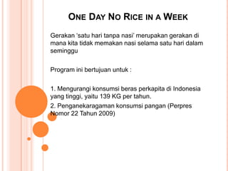 ONE DAY NO RICE IN A WEEK
Gerakan ‘satu hari tanpa nasi’ merupakan gerakan di
mana kita tidak memakan nasi selama satu hari dalam
seminggu

Program ini bertujuan untuk :

1. Mengurangi konsumsi beras perkapita di Indonesia
yang tinggi, yaitu 139 KG per tahun.
2. Penganekaragaman konsumsi pangan (Perpres
Nomor 22 Tahun 2009)
 