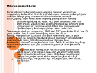 Makanan pengganti baras:

Beras sebenarnya hanyalah salah satu jenis makanan yang benyak
mengandung karbohidrat. Jika kita lihat lebih dalam, sebenarnya banyak jenis
makanan lainnya yang bisa menjadi alternative beras,misalnya
sukun, jagung, sagu, keladi, talas singkong, pisang,ubi dan kentang.
           Beras mengandung 360 kalori, 78,9 gram karbohidrat, dan 6,8
           gram protein. Dalam kondisi degar kandungan gizi singkong serta
           umbi-umbian lain memang sedikit, tetapi bila dikeringkan dan
           dijadikan tepung kandungan gizinya akan bertambah.
Sukun segar misalnya, mengandung 108 kalori, 28,2 gram karbohidrat, dan 1,3
gram protein. Sukun dalam jumlah yang sama, jika dibuat
tepung, menghasilkan 302 kalori, 78,9 gram karbohidrat, dan 3,6 gram
protein. Selain itu, sukun mengandung kalsium dan kalium yang jauh lebih
tinggi daripada beras. Ubi jalar mengandung vitamin A, beta
karoten,dan vitamin C sedangkan beras tidak. Selain itu, ubi jalar tergolong
lambat meningkatkan kadar gula darah sehingga cocok untuk penderita
diabetes.
           Para peneliti telah memaparkan hasil riset yang menunjukkan
           bahwa sukun, umbi-umbian, sagu, dan yang lainnya tak kalah
           bergizi dibandingkan dengan beras. Balai-balai penelitian dan
           pengembangan pertanian telah mengembangkan teknologi
           pengolahannya, menjadi mi sagu, tepung ubi jalar, tiwul instan,
           dan lain-lain.
 