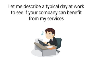 Let me describe a typical day at work
to see if your company can benefit
from my services
 